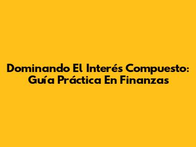 Dominando El Interés Compuesto: Guía Práctica En Finanzas