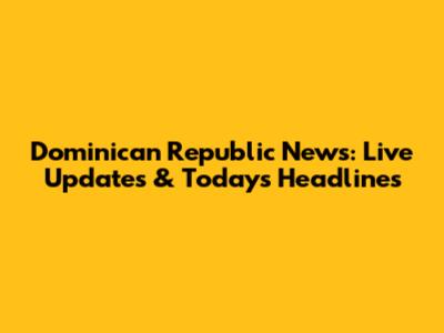 Dominican Republic News: Live Updates & Today's Headlines
