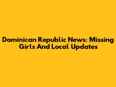 Dominican Republic News: Missing Girls And Local Updates