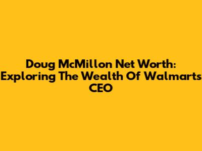 Doug McMillon Net Worth: Exploring The Wealth Of Walmart's CEO