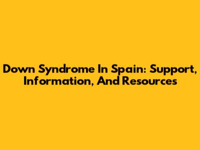 Down Syndrome In Spain: Support, Information, And Resources