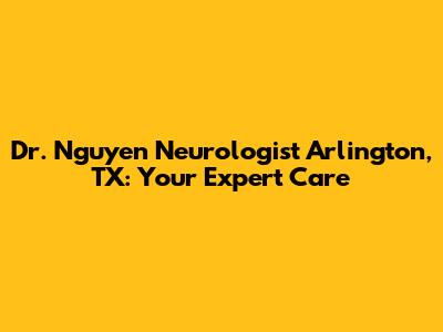 Dr. Nguyen Neurologist Arlington, TX: Your Expert Care