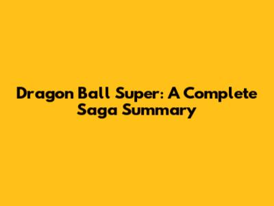 Dragon Ball Super: A Complete Saga Summary
