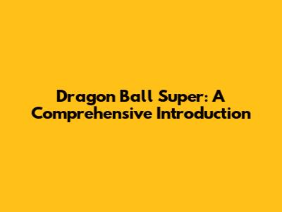 Dragon Ball Super: A Comprehensive Introduction