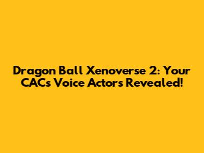 Dragon Ball Xenoverse 2: Your CAC's Voice Actors Revealed!