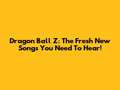 Dragon Ball Z: The Fresh New Songs You Need To Hear!