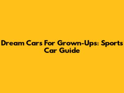 Dream Cars For Grown-Ups: Sports Car Guide