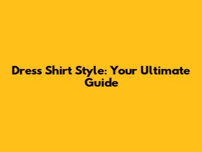 Dress Shirt Style: Your Ultimate Guide