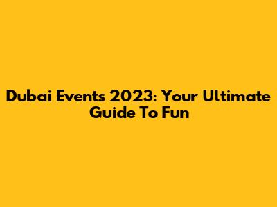 Dubai Events 2023: Your Ultimate Guide To Fun