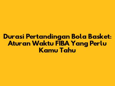 Durasi Pertandingan Bola Basket: Aturan Waktu FIBA Yang Perlu Kamu Tahu