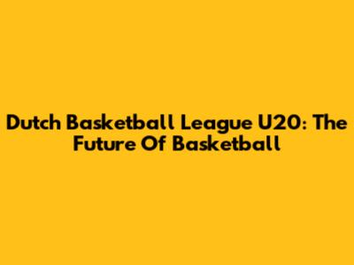 Dutch Basketball League U20: The Future Of Basketball
