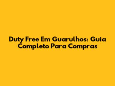 Duty Free Em Guarulhos: Guia Completo Para Compras