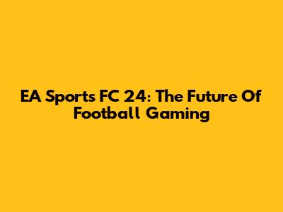 EA Sports FC 24: The Future Of Football Gaming
