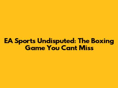 EA Sports Undisputed: The Boxing Game You Can't Miss