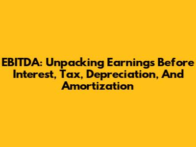 EBITDA: Unpacking Earnings Before Interest, Tax, Depreciation, And Amortization