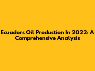 Ecuador's Oil Production In 2022: A Comprehensive Analysis