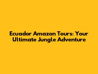 Ecuador Amazon Tours: Your Ultimate Jungle Adventure