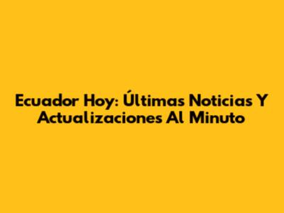 Ecuador Hoy: Últimas Noticias Y Actualizaciones Al Minuto