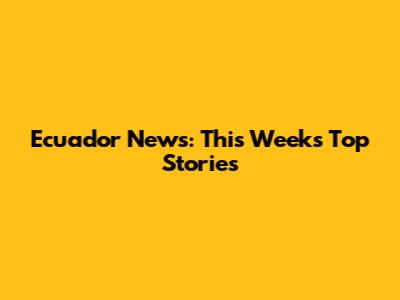 Ecuador News: This Week's Top Stories