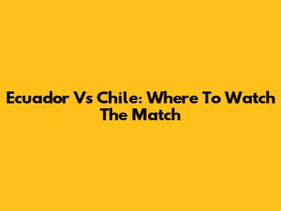 Ecuador Vs Chile: Where To Watch The Match