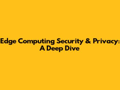 Edge Computing Security & Privacy: A Deep Dive