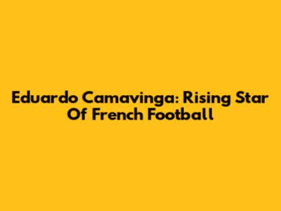 Eduardo Camavinga: Rising Star Of French Football