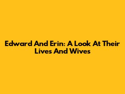 Edward And Erin: A Look At Their Lives And Wives