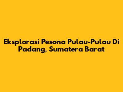 Eksplorasi Pesona Pulau-Pulau Di Padang, Sumatera Barat