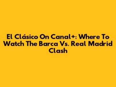 El Clásico On Canal+: Where To Watch The Barca Vs. Real Madrid Clash