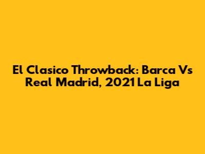 El Clasico Throwback: Barca Vs Real Madrid, 2021 La Liga