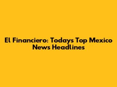 El Financiero: Today's Top Mexico News Headlines
