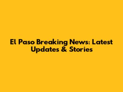 El Paso Breaking News: Latest Updates & Stories