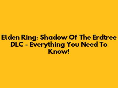 Elden Ring: Shadow Of The Erdtree DLC - Everything You Need To Know!