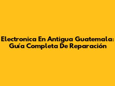 Electronica En Antigua Guatemala: Guía Completa De Reparación