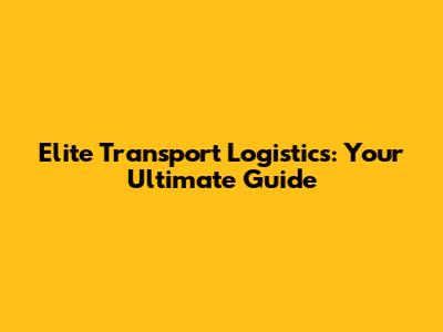 Elite Transport Logistics: Your Ultimate Guide