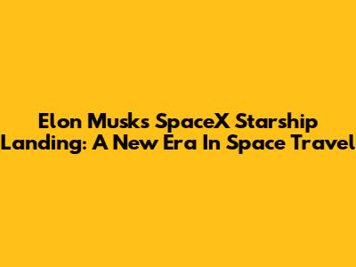 Elon Musk's SpaceX Starship Landing: A New Era In Space Travel