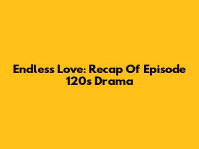 Endless Love: Recap Of Episode 120's Drama