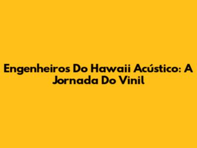 Engenheiros Do Hawaii Acústico: A Jornada Do Vinil
