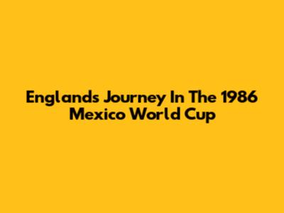 England's Journey In The 1986 Mexico World Cup