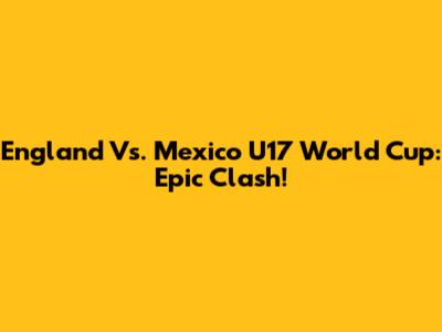 England Vs. Mexico U17 World Cup: Epic Clash!