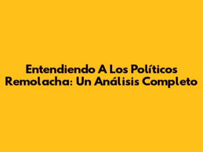 Entendiendo A Los Políticos Remolacha: Un Análisis Completo