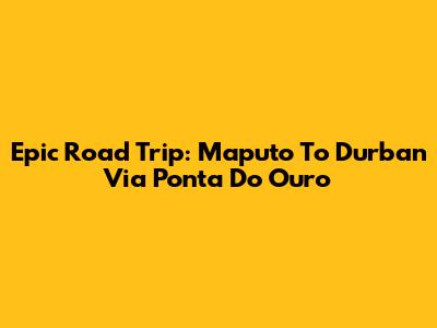 Epic Road Trip: Maputo To Durban Via Ponta Do Ouro