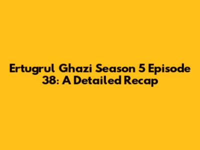 Ertugrul Ghazi Season 5 Episode 38: A Detailed Recap