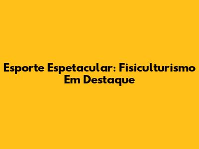 Esporte Espetacular: Fisiculturismo Em Destaque