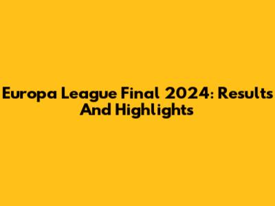 Europa League Final 2024: Results And Highlights