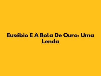 Eusébio E A Bola De Ouro: Uma Lenda