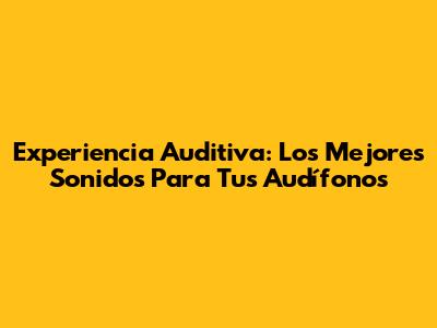 Experiencia Auditiva: Los Mejores Sonidos Para Tus Audífonos