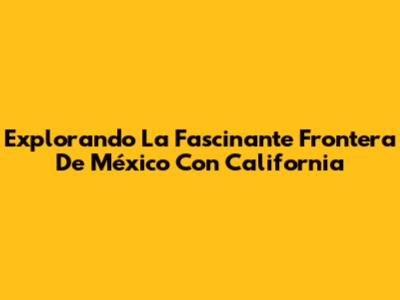 Explorando La Fascinante Frontera De México Con California