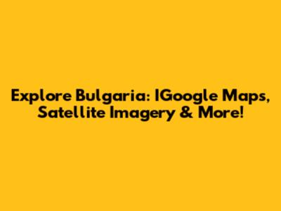 Explore Bulgaria: IGoogle Maps, Satellite Imagery & More!