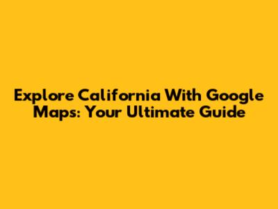 Explore California With Google Maps: Your Ultimate Guide